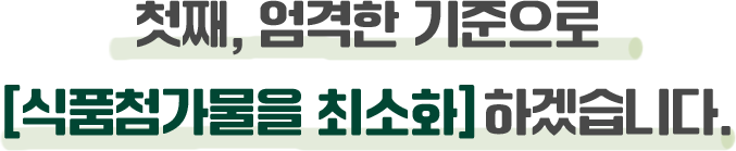 첫째, 엄격한 기준으로 [식품첨가물을 최소화] 하겠습니다.