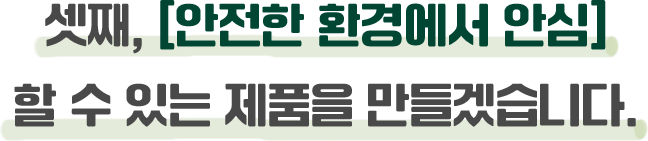 셋째, [안전한 환경에서 안심]할 수 있는 제품을 만들겠습니다.